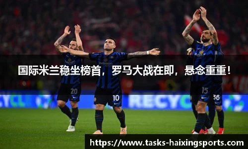 国际米兰稳坐榜首，罗马大战在即，悬念重重！